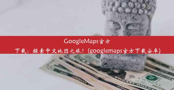 GoogleMaps官方下载：探索中文地图之旅！(googlemaps官方下载安卓)