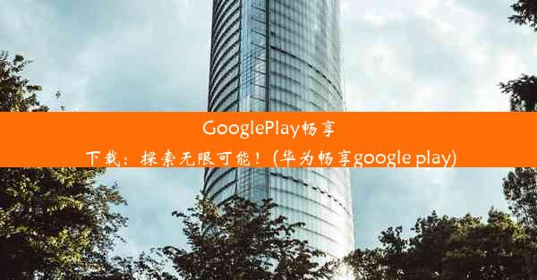 GooglePlay畅享下载：探索无限可能！(华为畅享google play)