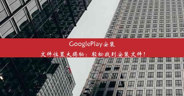 GooglePlay安装文件位置大揭秘：轻松找到安装文件！