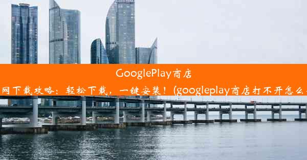 GooglePlay商店官网下载攻略：轻松下载，一键安装！(googleplay商店打不开怎么办)