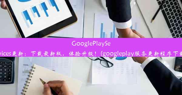 GooglePlayServices更新：下载最新版，体验升级！(googleplay服务更新程序下载)