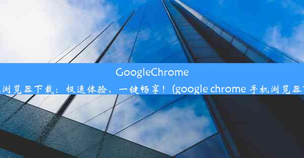 GoogleChrome手机浏览器下载：极速体验，一键畅享！(google chrome 手机浏览器下载)