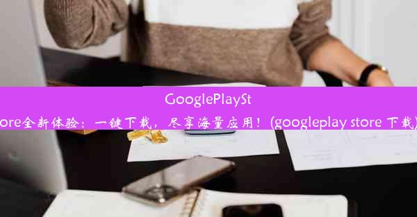 GooglePlayStore全新体验：一键下载，尽享海量应用！(googleplay store 下载)