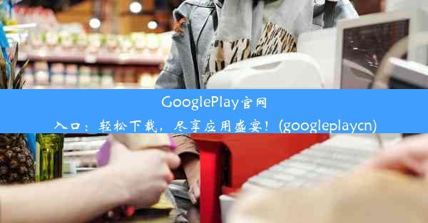 GooglePlay官网入口：轻松下载，尽享应用盛宴！(googleplaycn)