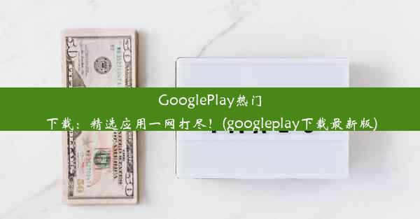 GooglePlay热门下载：精选应用一网打尽！(googleplay下载最新版)