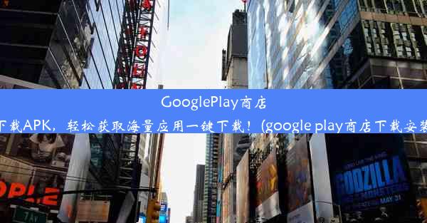 GooglePlay商店下载APK，轻松获取海量应用一键下载！(google play商店下载安装)