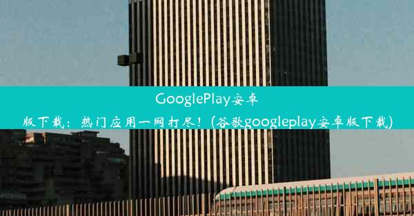 GooglePlay安卓版下载：热门应用一网打尽！(谷歌googleplay安卓版下载)