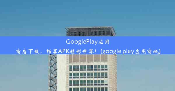 GooglePlay应用商店下载，畅享APK精彩世界！(google play应用商城)