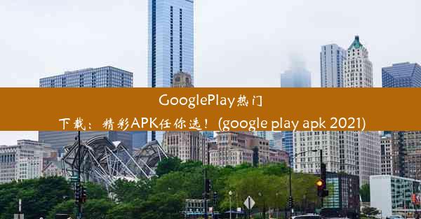 GooglePlay热门下载：精彩APK任你选！(google play apk 2021)