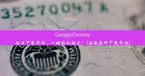 GoogleChrome助力下载华为，一键轻松搞定！(谷歌套件下载华为)