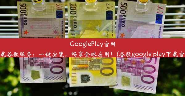 GooglePlay官网下载谷歌服务：一键安装，畅享全球应用！(谷歌google play下载官网)