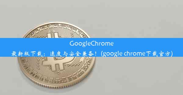 GoogleChrome最新版下载：速度与安全兼备！(google chrome下载官方)