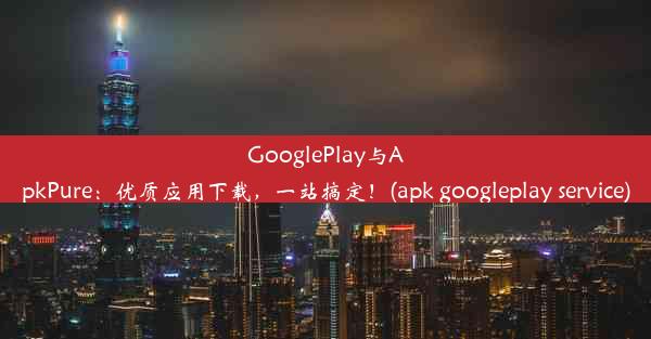 GooglePlay与ApkPure：优质应用下载，一站搞定！(apk googleplay service)