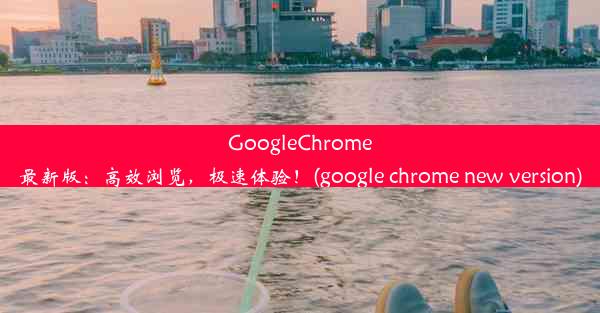 GoogleChrome最新版：高效浏览，极速体验！(google chrome new version)