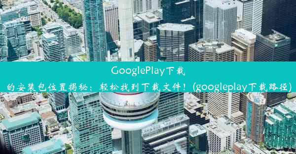 GooglePlay下载的安装包位置揭秘：轻松找到下载文件！(googleplay下载路径)