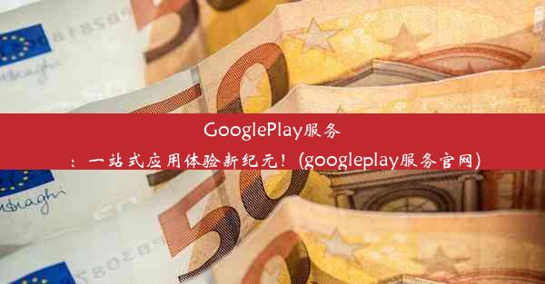 GooglePlay服务：一站式应用体验新纪元！(googleplay服务官网)