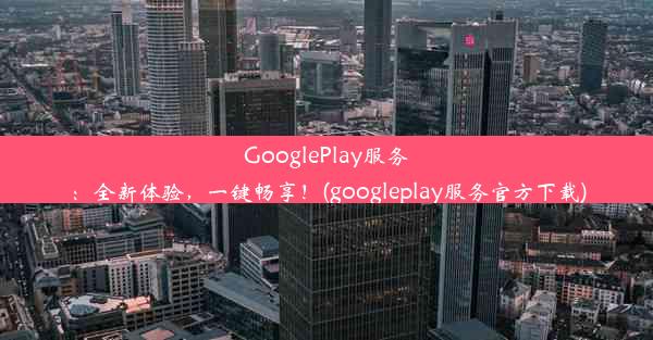 GooglePlay服务：全新体验，一键畅享！(googleplay服务官方下载)