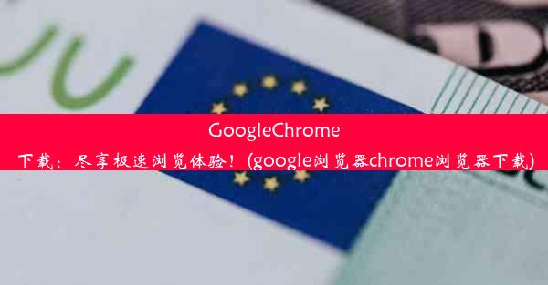 GoogleChrome下载：尽享极速浏览体验！(google浏览器chrome浏览器下载)