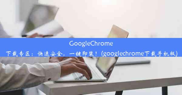 GoogleChrome下载专区：快速安全，一键即装！(googlechrome下载手机版)