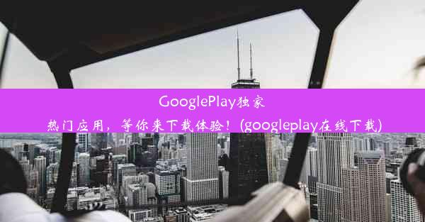 GooglePlay独家热门应用，等你来下载体验！(googleplay在线下载)