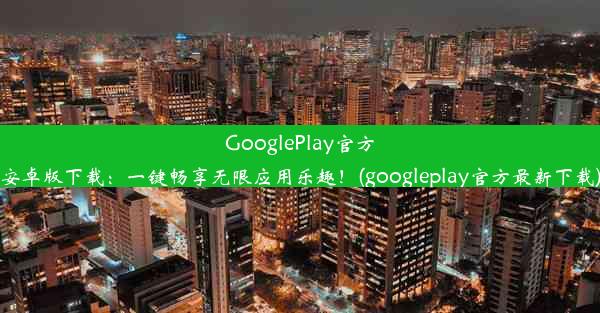 GooglePlay官方安卓版下载：一键畅享无限应用乐趣！(googleplay官方最新下载)