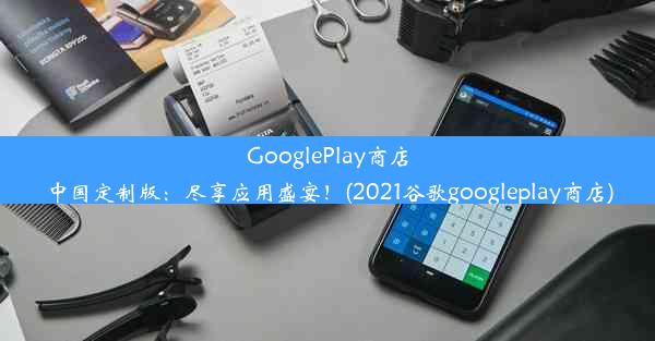 GooglePlay商店中国定制版：尽享应用盛宴！(2021谷歌googleplay商店)