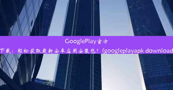 GooglePlay官方下载：轻松获取最新安卓应用安装包！(googleplayapk download)