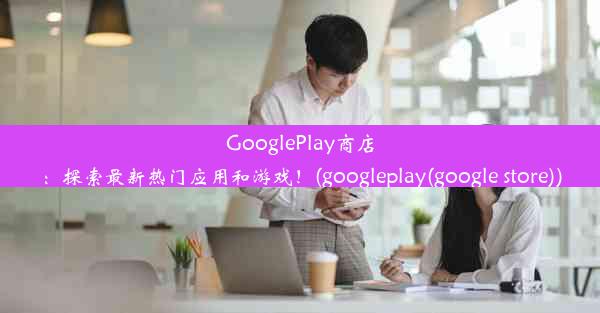 GooglePlay商店：探索最新热门应用和游戏！(googleplay(google store))