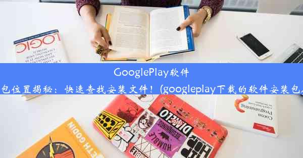 GooglePlay软件安装包位置揭秘：快速查找安装文件！(googleplay下载的软件安装包在哪)