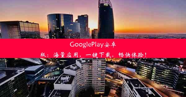 GooglePlay安卓版：海量应用，一键下载，畅快体验！