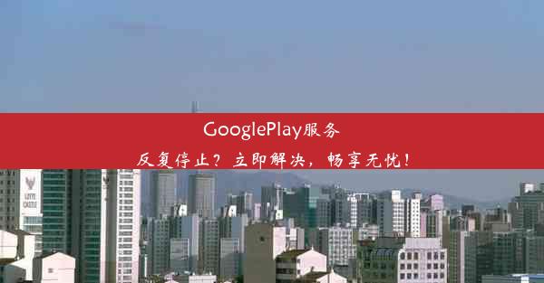 GooglePlay服务反复停止？立即解决，畅享无忧！