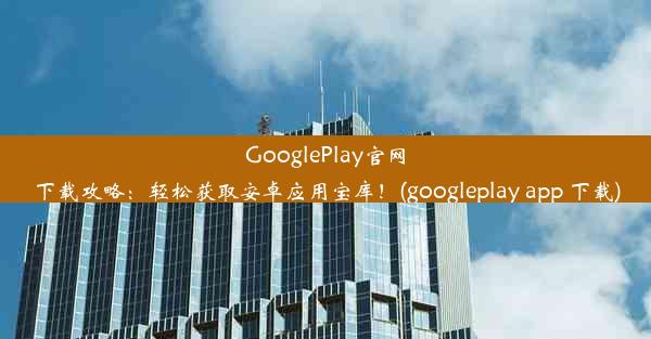 GooglePlay官网下载攻略：轻松获取安卓应用宝库！(googleplay app 下载)