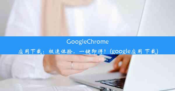 GoogleChrome应用下载：极速体验，一键即得！(google应用 下载)