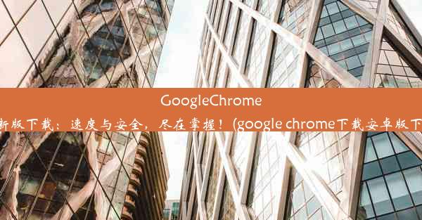 GoogleChrome最新版下载：速度与安全，尽在掌握！(google chrome下载安卓版下载)