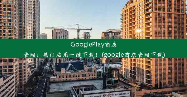 GooglePlay商店官网：热门应用一键下载！(google商店官网下载)