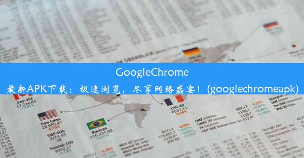 GoogleChrome最新APK下载：极速浏览，尽享网络盛宴！(googlechromeapk)