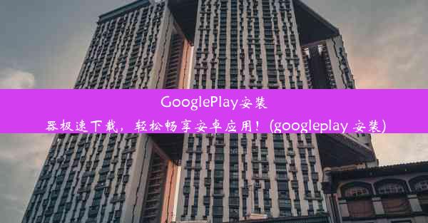 GooglePlay安装器极速下载，轻松畅享安卓应用！(googleplay 安装)