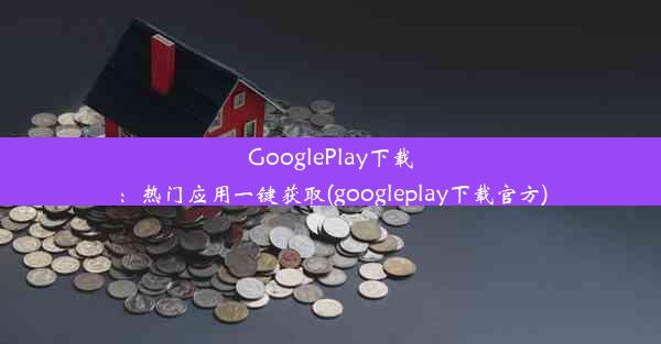 GooglePlay下载：热门应用一键获取(googleplay下载官方)