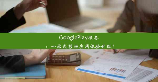 GooglePlay服务：一站式移动应用体验升级！