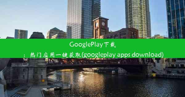 GooglePlay下载：热门应用一键获取(googleplay apps download)