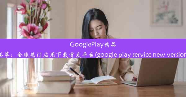 GooglePlay精品荟萃：全球热门应用下载首发平台(google play service new version)