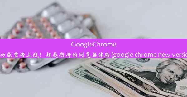 GoogleChrome新功能重磅上线！超越期待的浏览器体验(google chrome new version)