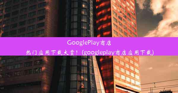 GooglePlay商店热门应用下载大赏！(googleplay商店应用下载)