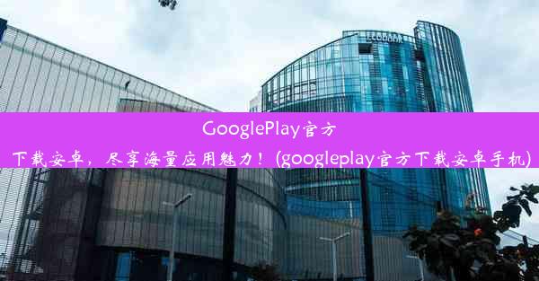 GooglePlay官方下载安卓，尽享海量应用魅力！(googleplay官方下载安卓手机)