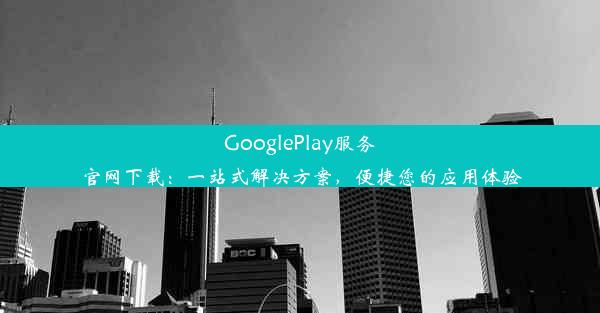 GooglePlay服务官网下载：一站式解决方案，便捷您的应用体验