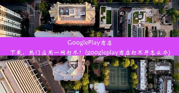 GooglePlay商店下载，热门应用一网打尽！(googleplay商店打不开怎么办)