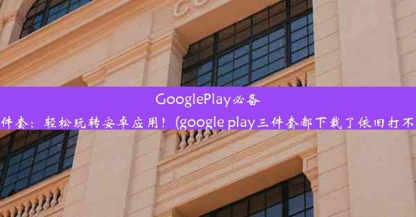 GooglePlay必备三件套：轻松玩转安卓应用！(google play三件套都下载了依旧打不开)