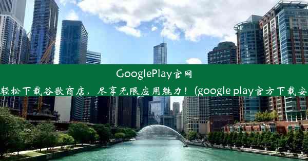 GooglePlay官网：轻松下载谷歌商店，尽享无限应用魅力！(google play官方下载安装)