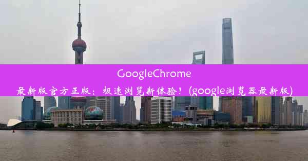 GoogleChrome最新版官方正版：极速浏览新体验！(google浏览器最新版)