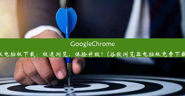 GoogleChrome最新版电脑版下载：极速浏览，体验升级！(谷歌浏览器电脑版免费下载官网)